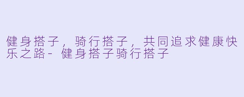 健身搭子，骑行搭子，共同追求健康快乐之路-健身搭子骑行搭子