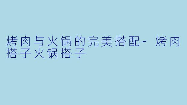 烤肉与火锅的完美搭配-烤肉搭子火锅搭子