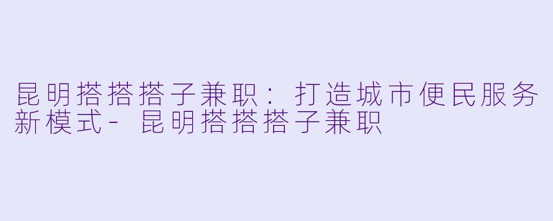 昆明搭搭搭子兼职：打造城市便民服务新模式-昆明搭搭搭子兼职