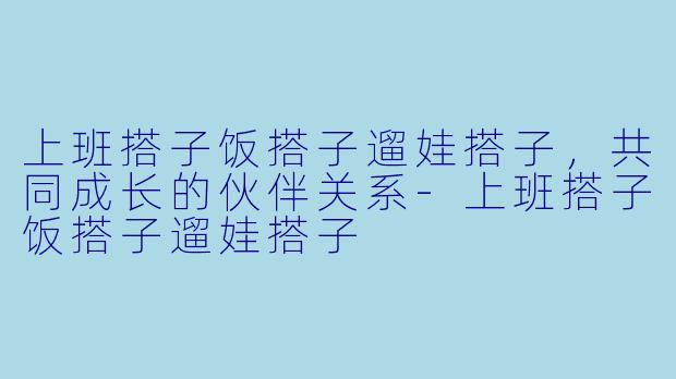 上班搭子饭搭子遛娃搭子，共同成长的伙伴关系-上班搭子饭搭子遛娃搭子
