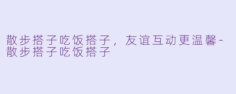 散步搭子吃饭搭子，友谊互动更温馨-散步搭子吃饭搭子