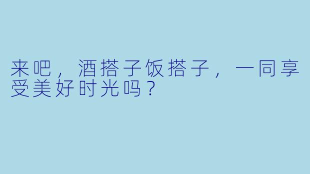 来吧，酒搭子饭搭子，一同享受美好时光吗？