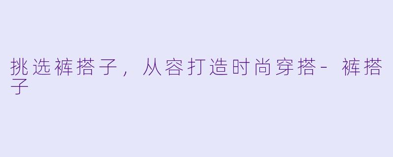 挑选裤搭子，从容打造时尚穿搭-裤搭子