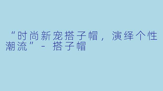 “时尚新宠搭子帽，演绎个性潮流”-搭子帽
