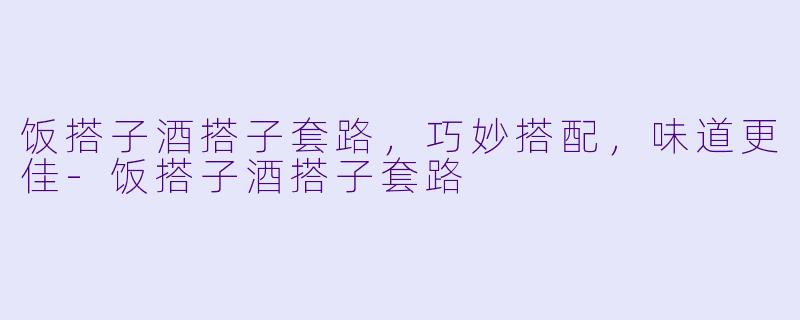 饭搭子酒搭子套路，巧妙搭配，味道更佳-饭搭子酒搭子套路