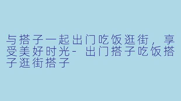 与搭子一起出门吃饭逛街，享受美好时光-出门搭子吃饭搭子逛街搭子