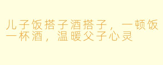 儿子饭搭子酒搭子，一顿饭一杯酒，温暖父子心灵