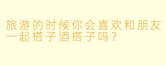 旅游的时候你会喜欢和朋友一起搭子酒搭子吗？