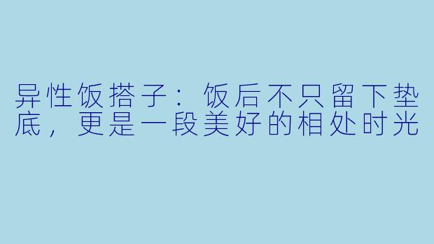 异性饭搭子:饭后不只留下垫底,更是一段美好的相处时光
