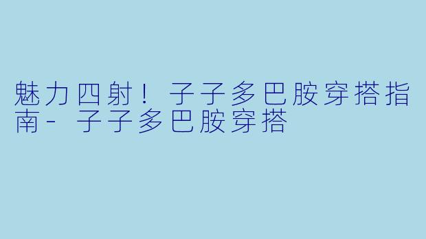 魅力四射！子子多巴胺穿搭指南-子子多巴胺穿搭