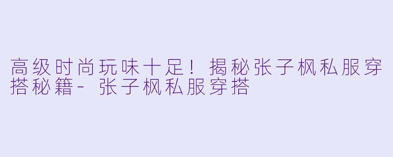 高级时尚玩味十足！揭秘张子枫私服穿搭秘籍-张子枫私服穿搭
