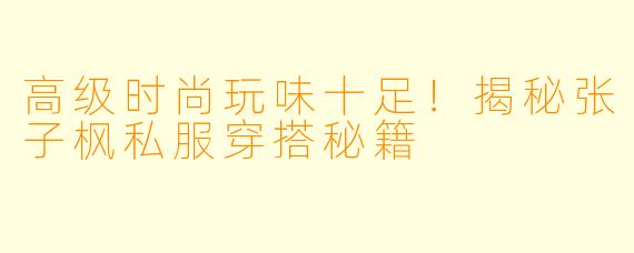 高级时尚玩味十足！揭秘张子枫私服穿搭秘籍