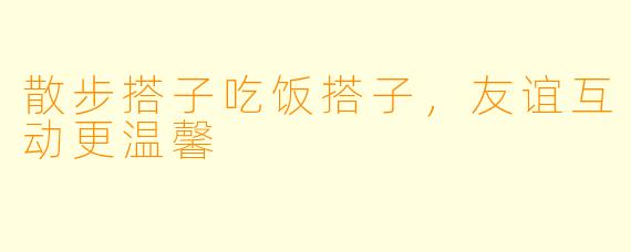 散步搭子吃饭搭子，友谊互动更温馨