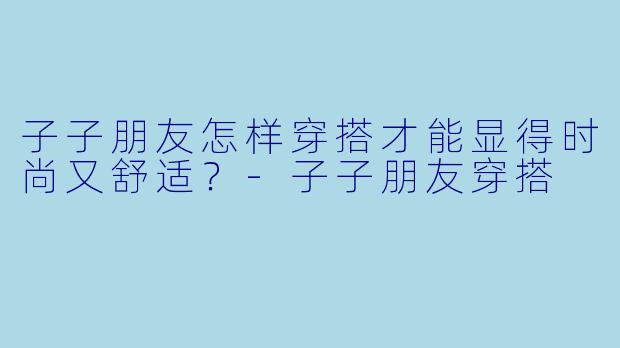 子子朋友怎样穿搭才能显得时尚又舒适？