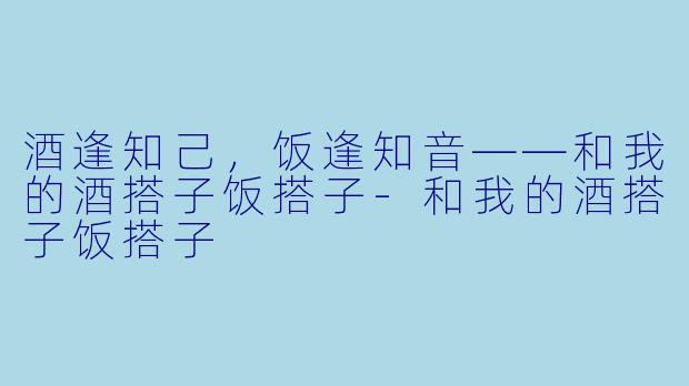 酒逢知己，饭逢知音——和我的酒搭子饭搭子-和我的酒搭子饭搭子