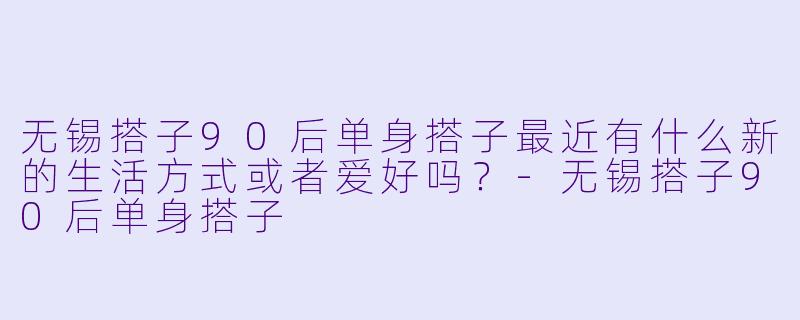 无锡搭子90后单身搭子最近有什么新的生活方式或者爱好吗？