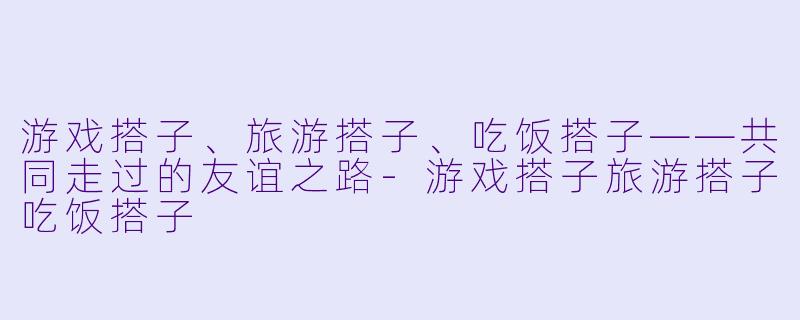 游戏搭子、旅游搭子、吃饭搭子——共同走过的友谊之路