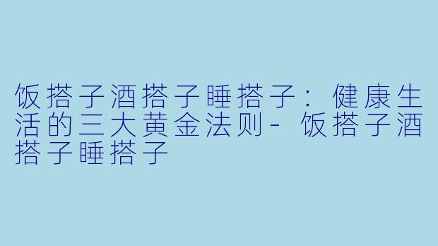 饭搭子酒搭子睡搭子：健康生活的三大黄金法则-饭搭子酒搭子睡搭子