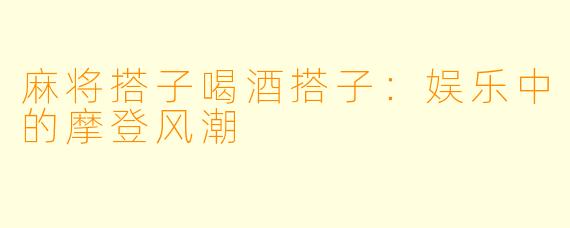 麻将搭子喝酒搭子:娱乐中的摩登风潮