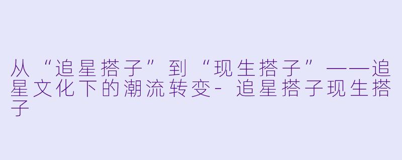 从“追星搭子”到“现生搭子”——追星文化下的潮流转变-追星搭子现生搭子