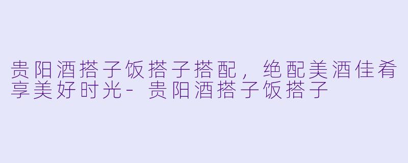 贵阳酒搭子饭搭子搭配，绝配美酒佳肴享美好时光-贵阳酒搭子饭搭子