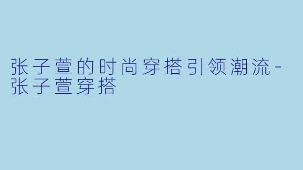 张子萱的时尚穿搭引领潮流-张子萱穿搭