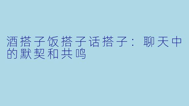酒搭子饭搭子话搭子：聊天中的默契和共鸣