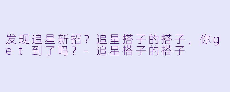 发现追星新招？追星搭子的搭子，你get到了吗？-追星搭子的搭子