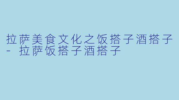 拉萨美食文化之饭搭子酒搭子-拉萨饭搭子酒搭子