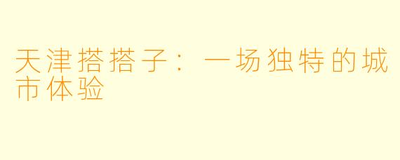 天津搭搭子：一场独特的城市体验