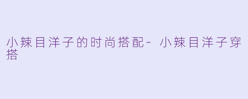 小辣目洋子的时尚搭配-小辣目洋子穿搭