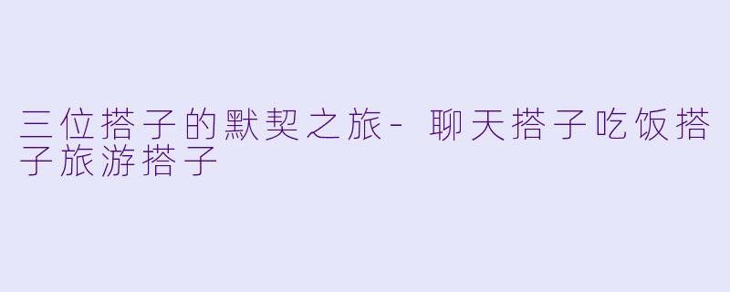 三位搭子的默契之旅-聊天搭子吃饭搭子旅游搭子