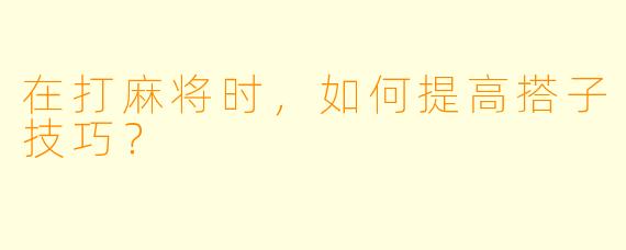 在打麻将时，如何提高搭子技巧？