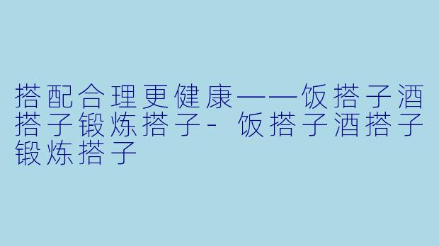 搭配合理更健康——饭搭子酒搭子锻炼搭子