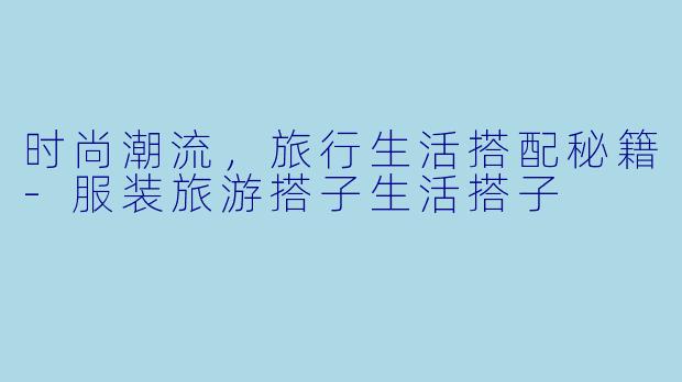 时尚潮流，旅行生活搭配秘籍-服装旅游搭子生活搭子