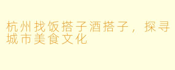 杭州找饭搭子酒搭子,探寻城市美食文化