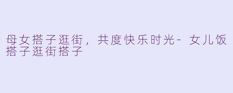 母女搭子逛街，共度快乐时光-女儿饭搭子逛街搭子