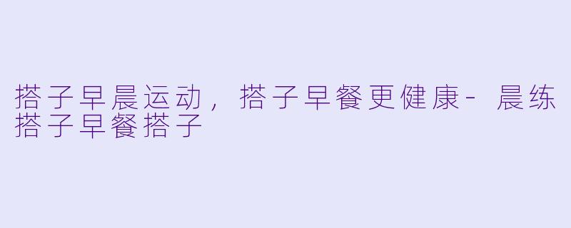搭子早晨运动，搭子早餐更健康-晨练搭子早餐搭子