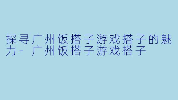 探寻广州饭搭子游戏搭子的魅力-广州饭搭子游戏搭子