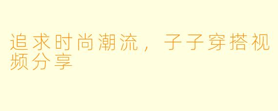 追求时尚潮流，子子穿搭视频分享