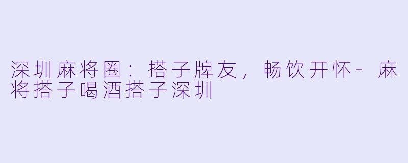 深圳麻将圈：搭子牌友，畅饮开怀-麻将搭子喝酒搭子深圳