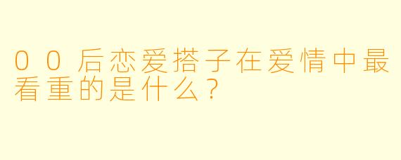 00后恋爱搭子在爱情中最看重的是什么？