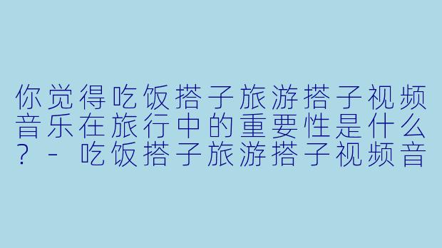 你觉得吃饭搭子旅游搭子视频音乐在旅行中的重要性是什么？
