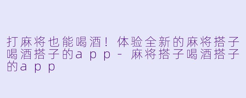 打麻将也能喝酒！体验全新的麻将搭子喝酒搭子的app-麻将搭子喝酒搭子的app