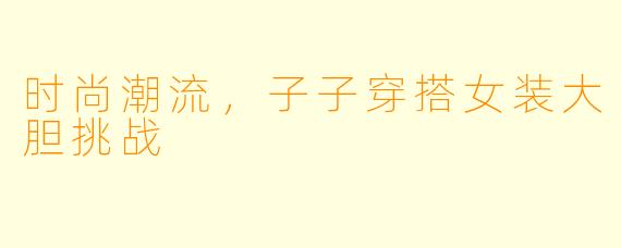 时尚潮流，子子穿搭女装大胆挑战
