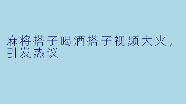 麻将搭子喝酒搭子视频大火，引发热议