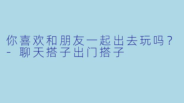 你喜欢和朋友一起出去玩吗？