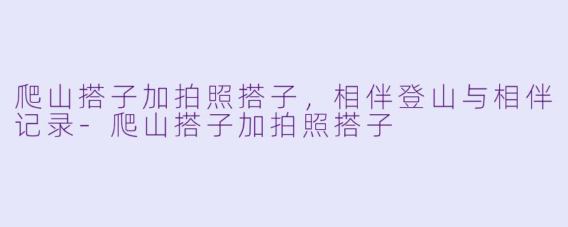 爬山搭子加拍照搭子，相伴登山与相伴记录-爬山搭子加拍照搭子