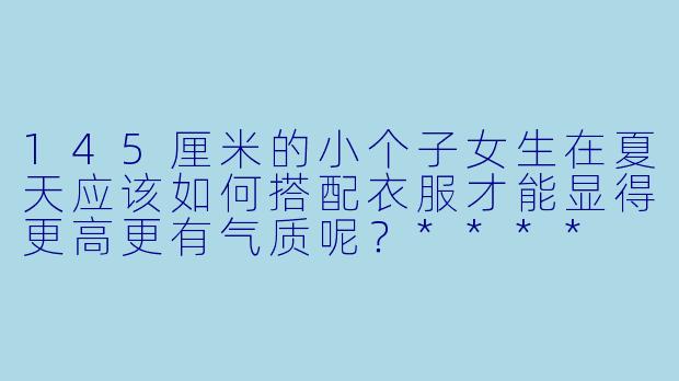 145厘米的小个子女生在夏天应该如何搭配衣服才能显得更高更有气质呢?****