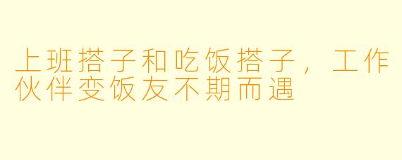 上班搭子和吃饭搭子,工作伙伴变饭友不期而遇